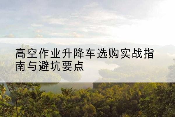 眉山升降车怎么选-高空作业升降车选购实战指南与避坑要点