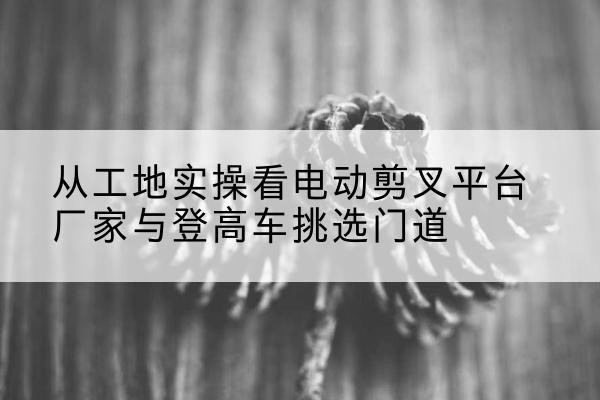 眉山电动剪叉升降平台厂家-从工地实操看电动剪叉平台厂家与登高车挑选门道
