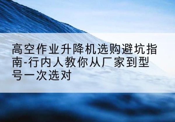 眉山升降平台厂家-高空作业升降机选购避坑指南-行内人教你从厂家到型号一次选对