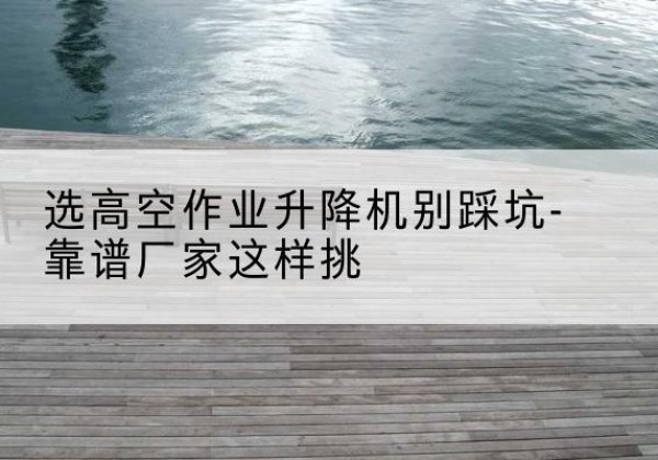 眉山剪叉式升降机厂家-选高空作业升降机别踩坑-靠谱厂家这样挑