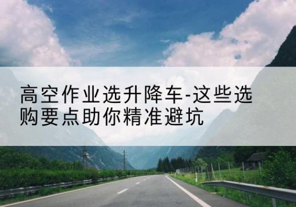 眉山升降车厂家-高空作业选升降车-这些选购要点助你*避坑