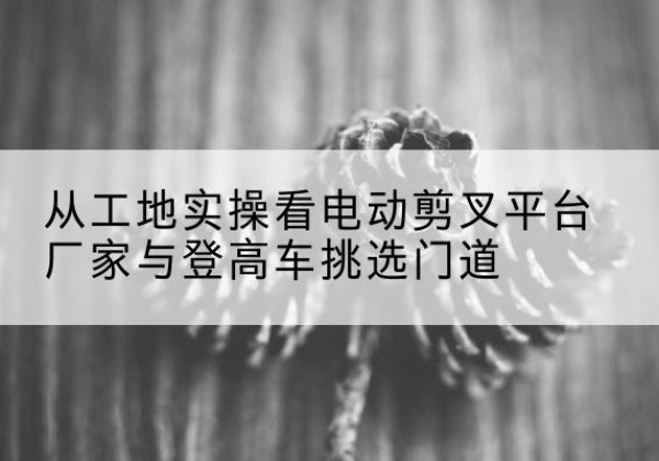 眉山电动剪叉升降平台厂家-从工地实操看电动剪叉平台厂家与登高车挑选门道